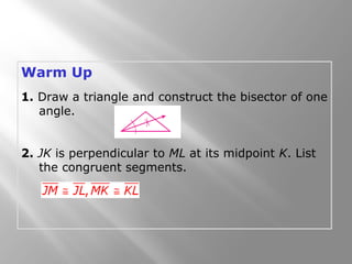 Warm Up
1. Draw a triangle and construct the bisector of one
angle.
2. JK is perpendicular to ML at its midpoint K. List
the congruent segments.
 