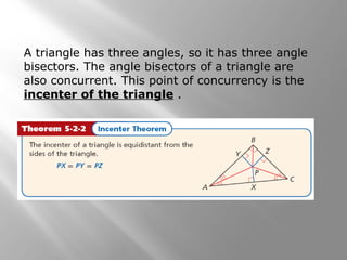 A triangle has three angles, so it has three angle
bisectors. The angle bisectors of a triangle are
also concurrent. This point of concurrency is the
incenter of the triangle .
 