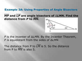 Example 3A: Using Properties of Angle Bisectors
MP and LP are angle bisectors of ∆LMN. Find the
distance from P to MN.
P is the incenter of ∆LMN. By the Incenter Theorem,
P is equidistant from the sides of ∆LMN.
The distance from P to LM is 5. So the distance
from P to MN is also 5.
 