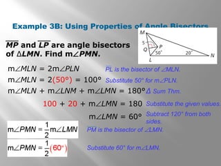 Example 3B: Using Properties of Angle Bisectors
MP and LP are angle bisectors
of ∆LMN. Find m∠PMN.
m∠MLN = 2m∠PLN
m∠MLN = 2(50°) = 100°
m∠MLN + m∠LNM + m∠LMN = 180°
100 + 20 + m∠LMN = 180
m∠LMN = 60°
Substitute 50° for m∠PLN.
Δ Sum Thm.
Substitute the given values.
Subtract 120° from both
sides.
Substitute 60° for m∠LMN.
PL is the bisector of ∠MLN.
PM is the bisector of ∠LMN.
 