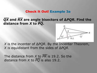 Check It Out! Example 3a
QX and RX are angle bisectors of ΔPQR. Find the
distance from X to PQ.
X is the incenter of ∆PQR. By the Incenter Theorem,
X is equidistant from the sides of ∆PQR.
The distance from X to PR is 19.2. So the
distance from X to PQ is also 19.2.
 