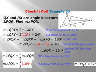 QX and RX are angle bisectors of
∆PQR. Find m∠PQX.
m∠QRY= 2m∠XRY
m∠QRY= 2(12°) = 24°
m∠PQR + m∠QRP + m∠RPQ = 180°
m∠PQR + 24 + 52 = 180
m∠PQR = 104°
Substitute 12° for m∠XRY.
∆ Sum Thm.
Substitute the given values.
Subtract 76° from both
sides.
Substitute 104° for m∠PQR.
XR is the bisector of ∠QRY.
QX is the bisector of ∠PQR.
Check It Out! Example 3b
 