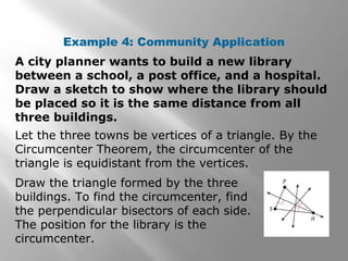 Example 4: Community Application
A city planner wants to build a new library
between a school, a post office, and a hospital.
Draw a sketch to show where the library should
be placed so it is the same distance from all
three buildings.
Let the three towns be vertices of a triangle. By the
Circumcenter Theorem, the circumcenter of the
triangle is equidistant from the vertices.
Draw the triangle formed by the three
buildings. To find the circumcenter, find
the perpendicular bisectors of each side.
The position for the library is the
circumcenter.
 