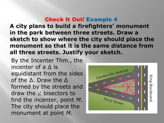 Check It Out! Example 4
A city plans to build a firefighters’ monument
in the park between three streets. Draw a
sketch to show where the city should place the
monument so that it is the same distance from
all three streets. Justify your sketch.
By the Incenter Thm., the
incenter of a ∆ is
equidistant from the sides
of the ∆. Draw the ∆
formed by the streets and
draw the ∠ bisectors to
find the incenter, point M.
The city should place the
monument at point M.
 
