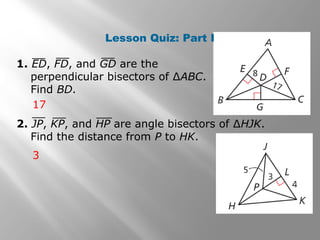 Lesson Quiz: Part I
1. ED, FD, and GD are the
perpendicular bisectors of ∆ABC.
Find BD.
17
3
2. JP, KP, and HP are angle bisectors of ∆HJK.
Find the distance from P to HK.
 
