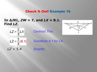 Check It Out! Example 1b
In ∆JKL, ZW = 7, and LX = 8.1.
Find LZ.
Centroid Thm.
Substitute 8.1 for LX.
Simplify.LZ = 5.4
 