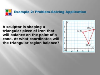 Example 2: Problem-Solving Application
A sculptor is shaping a
triangular piece of iron that
will balance on the point of a
cone. At what coordinates will
the triangular region balance?
 