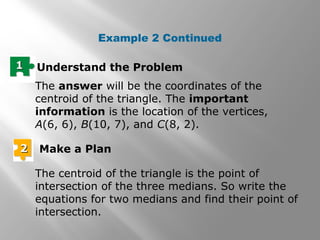 Example 2 Continued
11 Understand the Problem
The answer will be the coordinates of the
centroid of the triangle. The important
information is the location of the vertices,
A(6, 6), B(10, 7), and C(8, 2).
22 Make a Plan
The centroid of the triangle is the point of
intersection of the three medians. So write the
equations for two medians and find their point of
intersection.
 