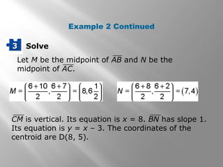 Solve33
Let M be the midpoint of AB and N be the
midpoint of AC.
CM is vertical. Its equation is x = 8. BN has slope 1.
Its equation is y = x – 3. The coordinates of the
centroid are D(8, 5).
Example 2 Continued
 
