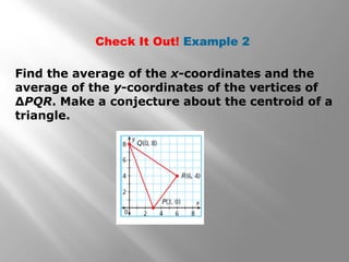 Check It Out! Example 2
Find the average of the x-coordinates and the
average of the y-coordinates of the vertices of
∆PQR. Make a conjecture about the centroid of a
triangle.
 