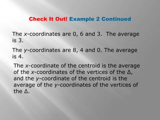 Check It Out! Example 2 Continued
The x-coordinates are 0, 6 and 3. The average
is 3.
The y-coordinates are 8, 4 and 0. The average
is 4.
The x-coordinate of the centroid is the average
of the x-coordinates of the vertices of the ∆,
and the y-coordinate of the centroid is the
average of the y-coordinates of the vertices of
the ∆.
 