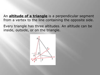 An altitude of a triangle is a perpendicular segment
from a vertex to the line containing the opposite side.
Every triangle has three altitudes. An altitude can be
inside, outside, or on the triangle.
 