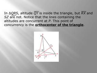 In ΔQRS, altitude QY is inside the triangle, but RX and
SZ are not. Notice that the lines containing the
altitudes are concurrent at P. This point of
concurrency is the orthocenter of the triangle.
 