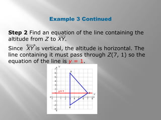 Example 3 Continued
Step 2 Find an equation of the line containing the
altitude from Z to XY.
Since XY is vertical, the altitude is horizontal. The
line containing it must pass through Z(7, 1) so the
equation of the line is y = 1.
 