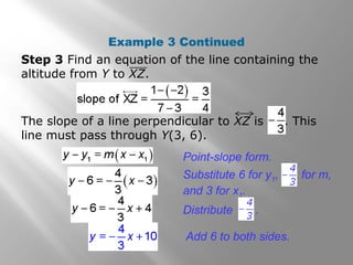 Example 3 Continued
Step 3 Find an equation of the line containing the
altitude from Y to XZ.
The slope of a line perpendicular to XZ is . This
line must pass through Y(3, 6).
Point-slope form.
Add 6 to both sides.
Substitute 6 for y1, for m,
and 3 for x1.
Distribute .
 