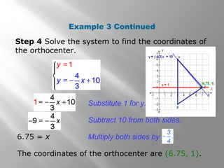 Step 4 Solve the system to find the coordinates of
the orthocenter.
The coordinates of the orthocenter are (6.75, 1).
Example 3 Continued
6.75 = x
Substitute 1 for y.
Subtract 10 from both sides.
Multiply both sides by
 