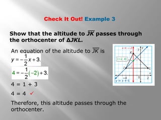 Check It Out! Example 3
Show that the altitude to JK passes through
the orthocenter of ∆JKL.
An equation of the altitude to JK is
Therefore, this altitude passes through the
orthocenter.
4 = 1 + 3
4 = 4 
 