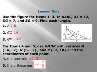 Lesson Quiz
Use the figure for Items 1–3. In ∆ABC, AE = 12,
DG = 7, and BG = 9. Find each length.
1. AG
2. GC
3. GF
8
14
13.5
For Items 4 and 5, use ∆MNP with vertices M
(–4, –2), N (6, –2) , and P (–2, 10). Find the
coordinates of each point.
4. the centroid
5. the orthocenter
(0, 2)
 