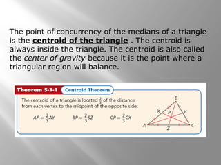 The point of concurrency of the medians of a triangle
is the centroid of the triangle . The centroid is
always inside the triangle. The centroid is also called
the center of gravity because it is the point where a
triangular region will balance.
 