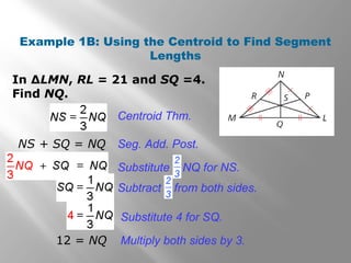 Example 1B: Using the Centroid to Find Segment
Lengths
In ∆LMN, RL = 21 and SQ =4.
Find NQ.
Centroid Thm.
NS + SQ = NQ Seg. Add. Post.
12 = NQ
Substitute 4 for SQ.
Multiply both sides by 3.
Substitute NQ for NS.
Subtract from both sides.
 