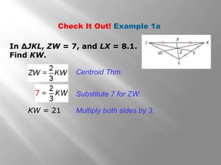 Check It Out! Example 1a
In ∆JKL, ZW = 7, and LX = 8.1.
Find KW.
Centroid Thm.
Substitute 7 for ZW.
Multiply both sides by 3.KW = 21
 