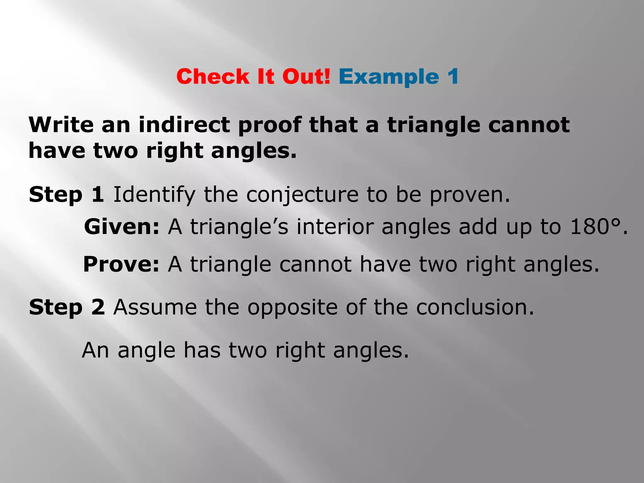 Check It Out! Example 1
Write an indirect proof that a triangle cannot
have two right angles.
Step 1 Identify the conjecture to be proven.
Given: A triangle’s interior angles add up to 180°.
Prove: A triangle cannot have two right angles.
Step 2 Assume the opposite of the conclusion.
An angle has two right angles.
 