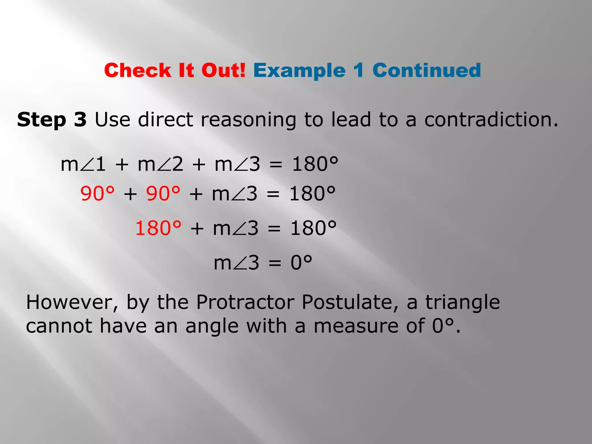 Check It Out! Example 1 Continued
Step 3 Use direct reasoning to lead to a contradiction.
However, by the Protractor Postulate, a triangle
cannot have an angle with a measure of 0°.
m∠1 + m∠2 + m∠3 = 180°
90° + 90° + m∠3 = 180°
180° + m∠3 = 180°
m∠3 = 0°
 