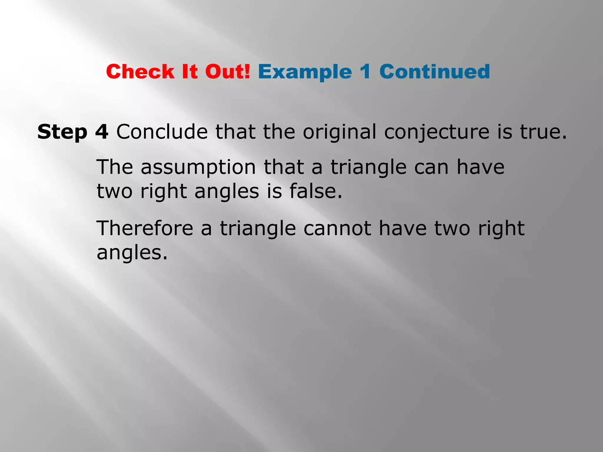 Step 4 Conclude that the original conjecture is true.
The assumption that a triangle can have
two right angles is false.
Therefore a triangle cannot have two right
angles.
Check It Out! Example 1 Continued
 