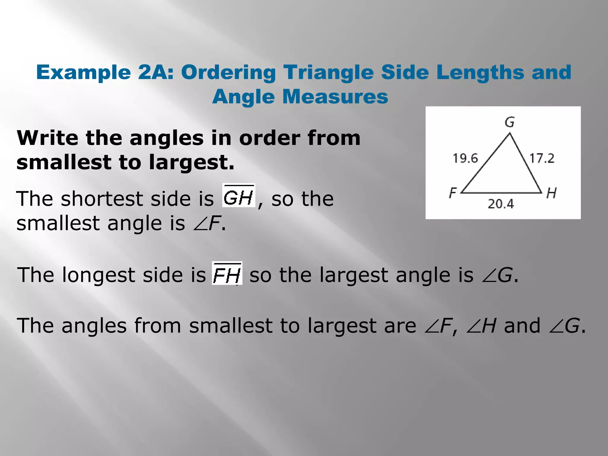 Example 2A: Ordering Triangle Side Lengths and
Angle Measures
Write the angles in order from
smallest to largest.
The angles from smallest to largest are ∠F, ∠H and ∠G.
The shortest side is , so the
smallest angle is ∠F.
The longest side is , so the largest angle is ∠G.
 