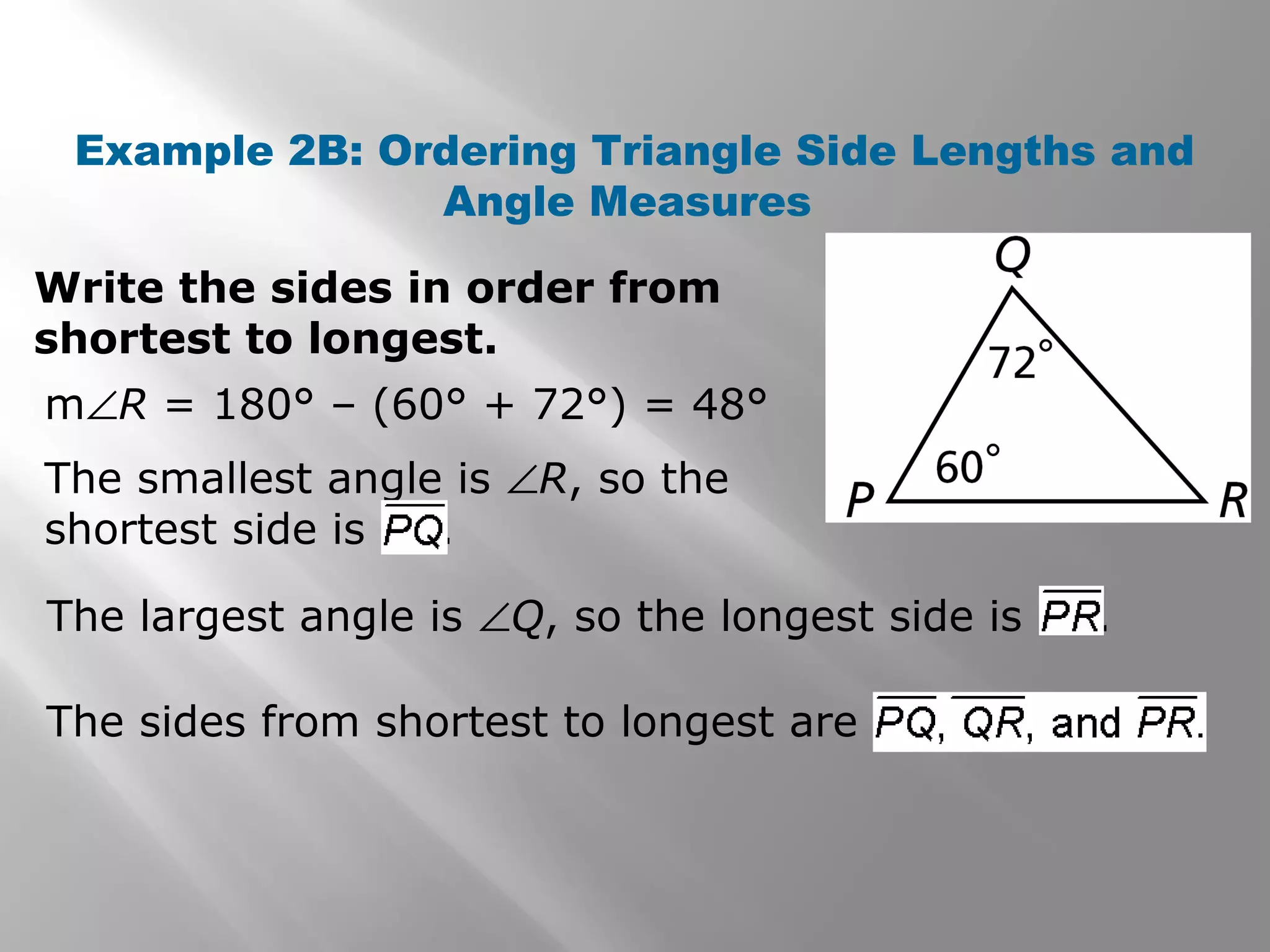 Example 2B: Ordering Triangle Side Lengths and
Angle Measures
Write the sides in order from
shortest to longest.
m∠R = 180° – (60° + 72°) = 48°
The smallest angle is ∠R, so the
shortest side is .
The largest angle is ∠Q, so the longest side is .
The sides from shortest to longest are
 