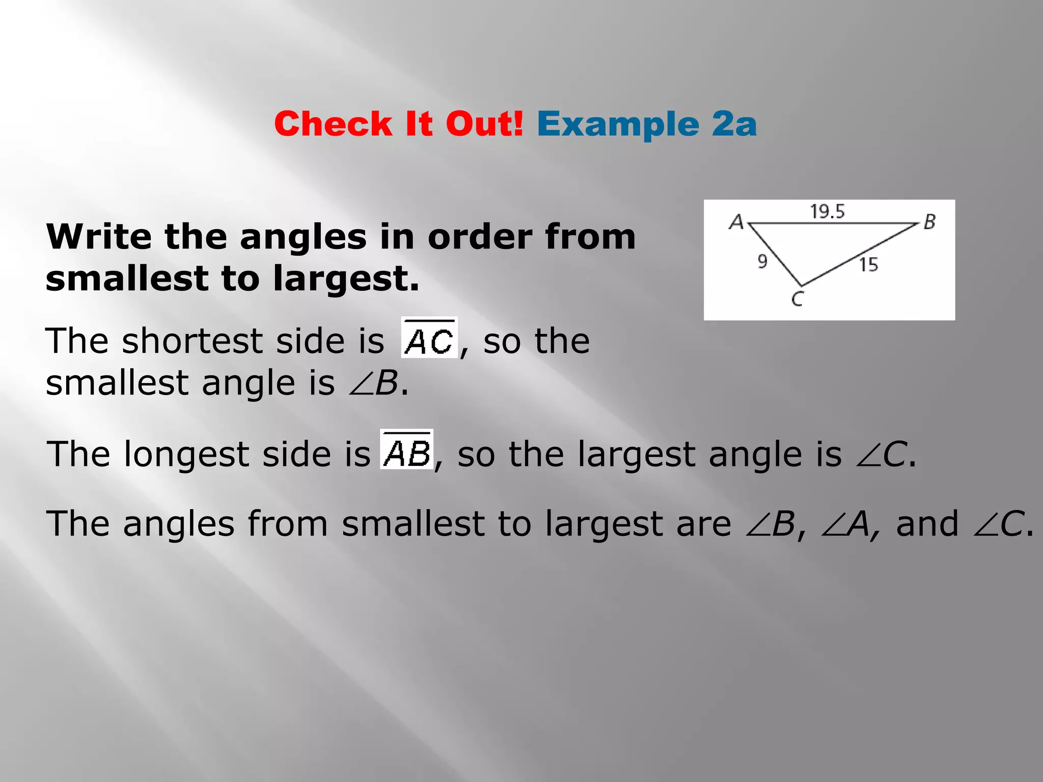 Check It Out! Example 2a
Write the angles in order from
smallest to largest.
The angles from smallest to largest are ∠B, ∠A, and ∠C.
The shortest side is , so the
smallest angle is ∠B.
The longest side is , so the largest angle is ∠C.
 