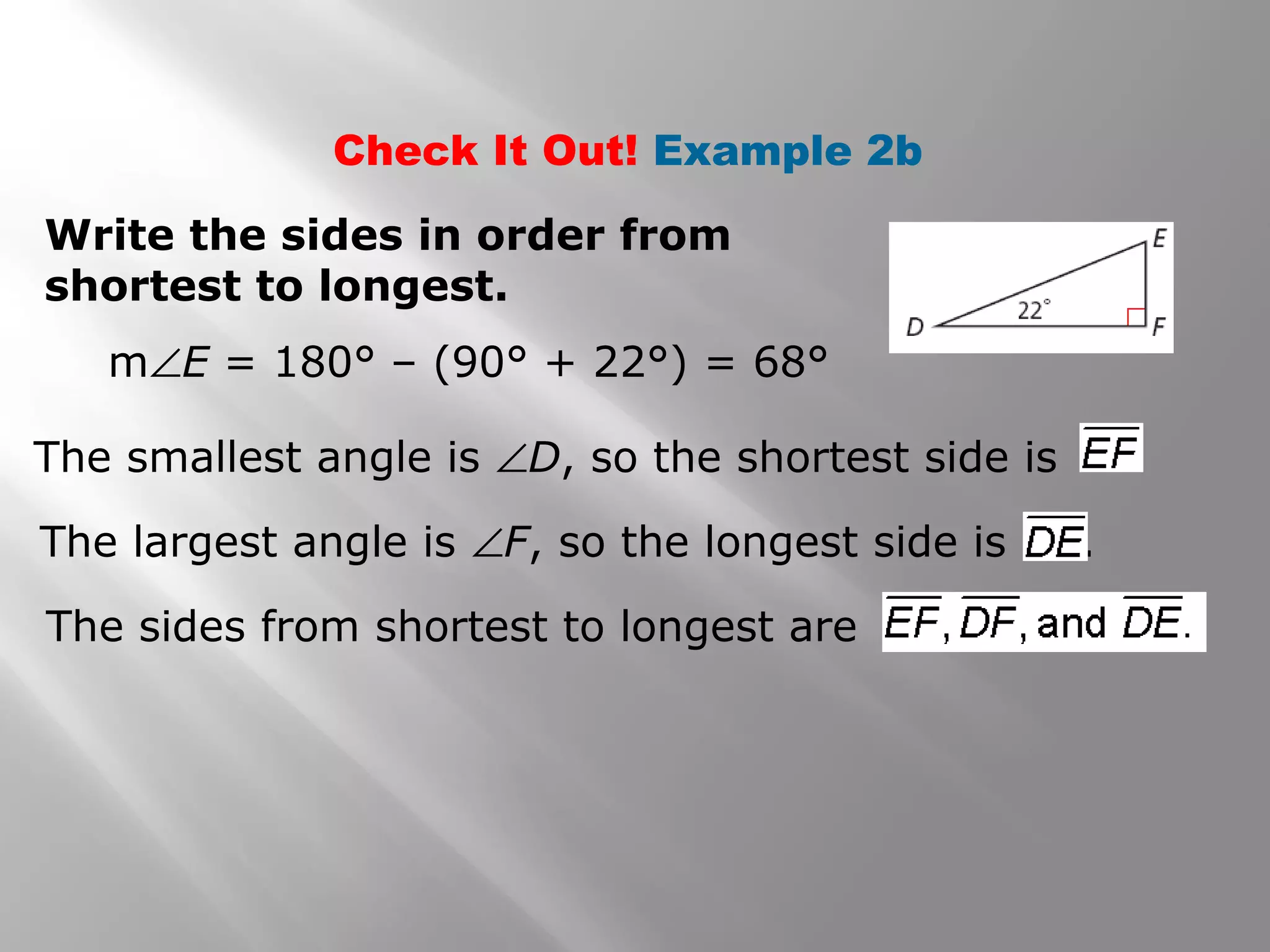 Check It Out! Example 2b
Write the sides in order from
shortest to longest.
m∠E = 180° – (90° + 22°) = 68°
The smallest angle is ∠D, so the shortest side is .
The largest angle is ∠F, so the longest side is .
The sides from shortest to longest are
 