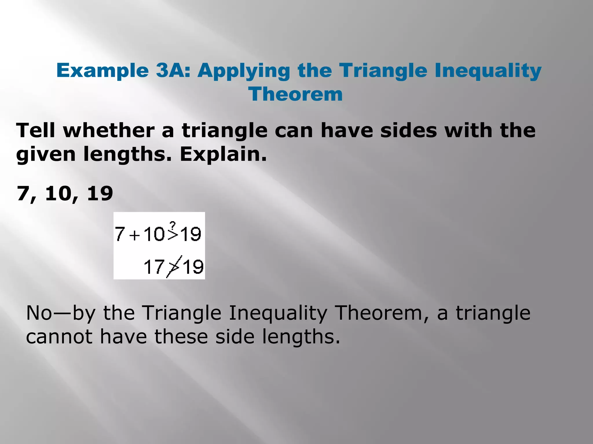 Example 3A: Applying the Triangle Inequality
Theorem
Tell whether a triangle can have sides with the
given lengths. Explain.
7, 10, 19
No—by the Triangle Inequality Theorem, a triangle
cannot have these side lengths.
 