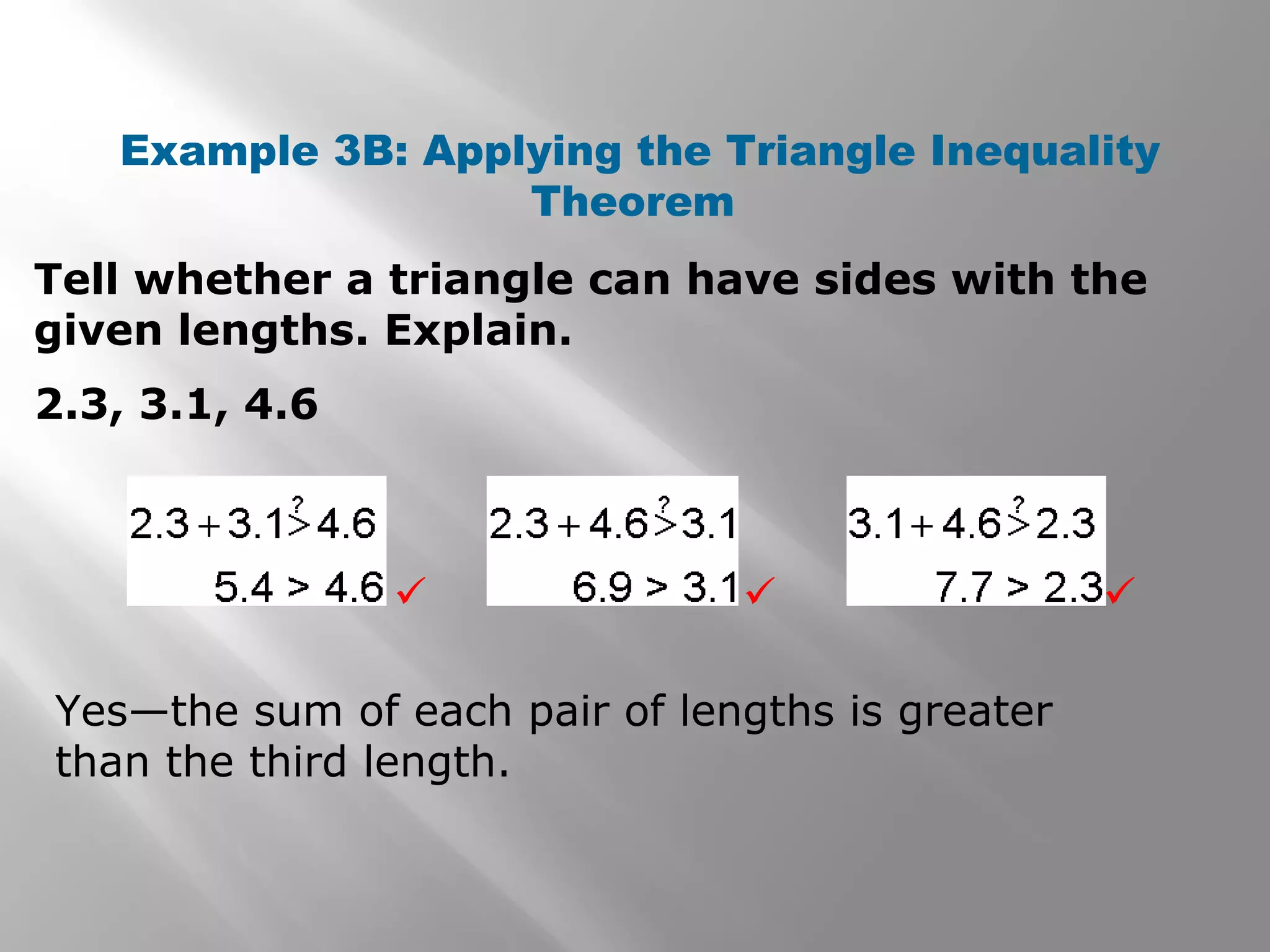 Example 3B: Applying the Triangle Inequality
Theorem
Tell whether a triangle can have sides with the
given lengths. Explain.
2.3, 3.1, 4.6
Yes—the sum of each pair of lengths is greater
than the third length.
 
 