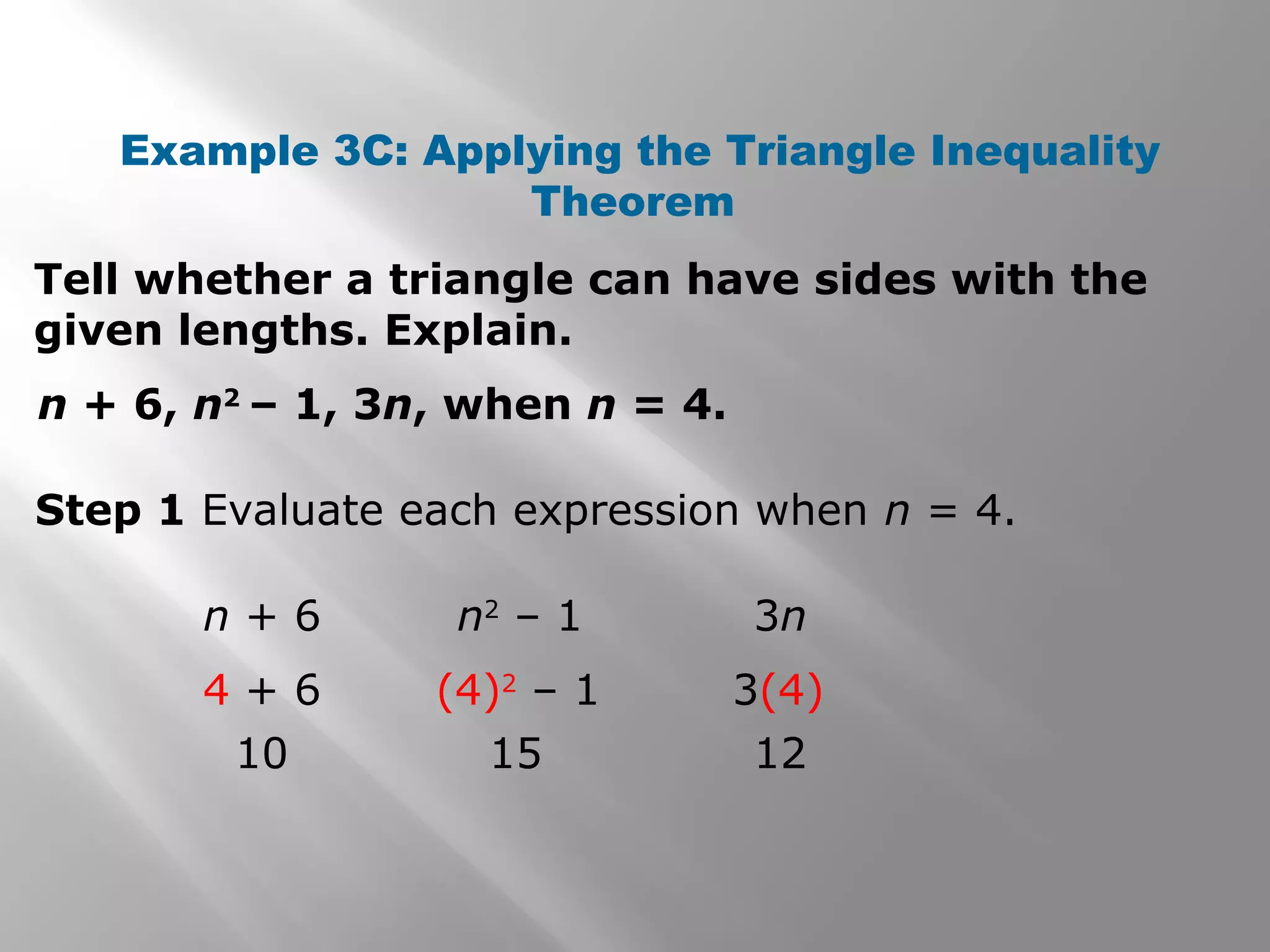 Example 3C: Applying the Triangle Inequality
Theorem
Tell whether a triangle can have sides with the
given lengths. Explain.
n + 6, n2
– 1, 3n, when n = 4.
Step 1 Evaluate each expression when n = 4.
n + 6
4 + 6
10
n2
– 1
(4)2
– 1
15
3n
3(4)
12
 