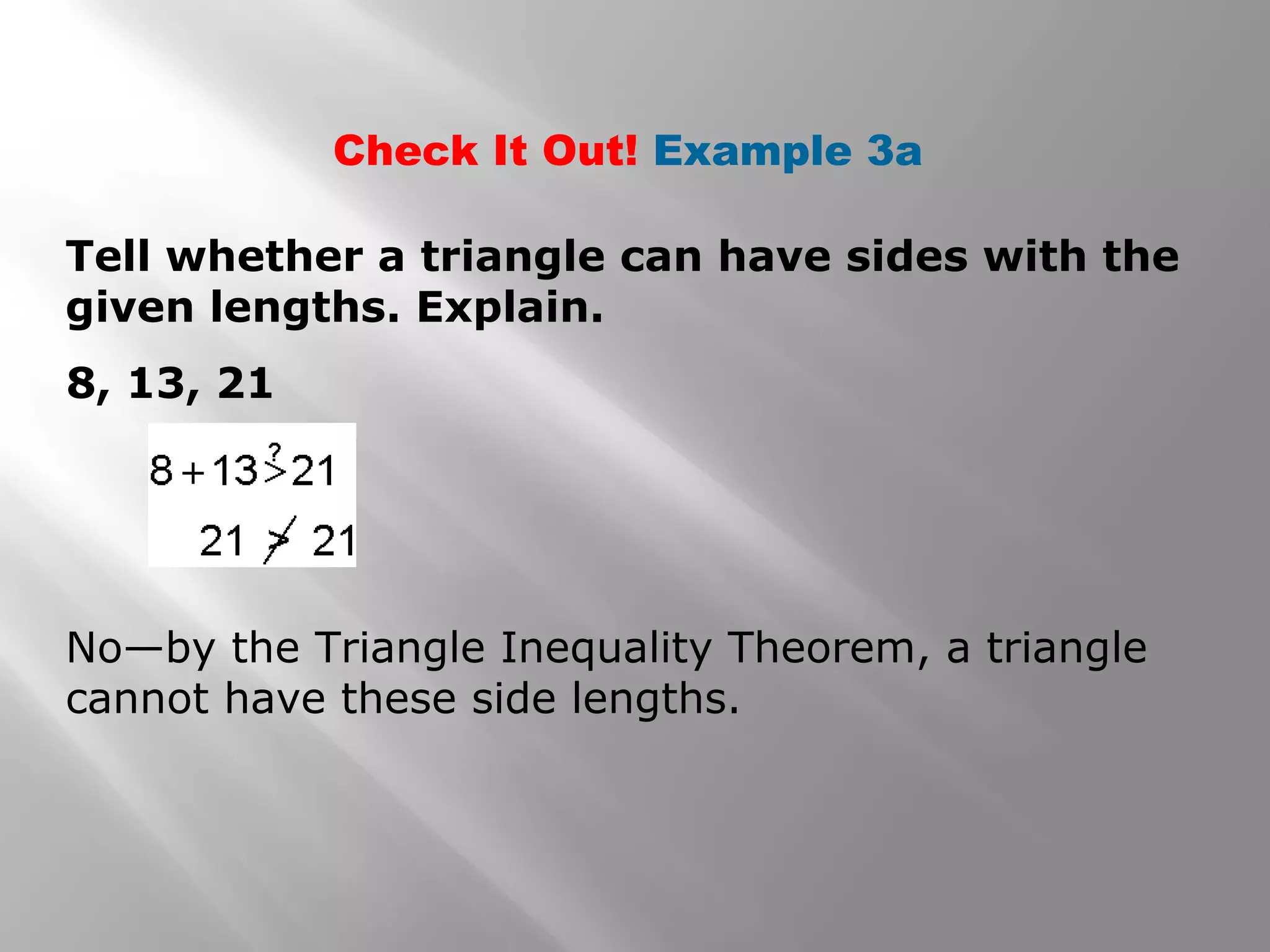Check It Out! Example 3a
Tell whether a triangle can have sides with the
given lengths. Explain.
8, 13, 21
No—by the Triangle Inequality Theorem, a triangle
cannot have these side lengths.
 