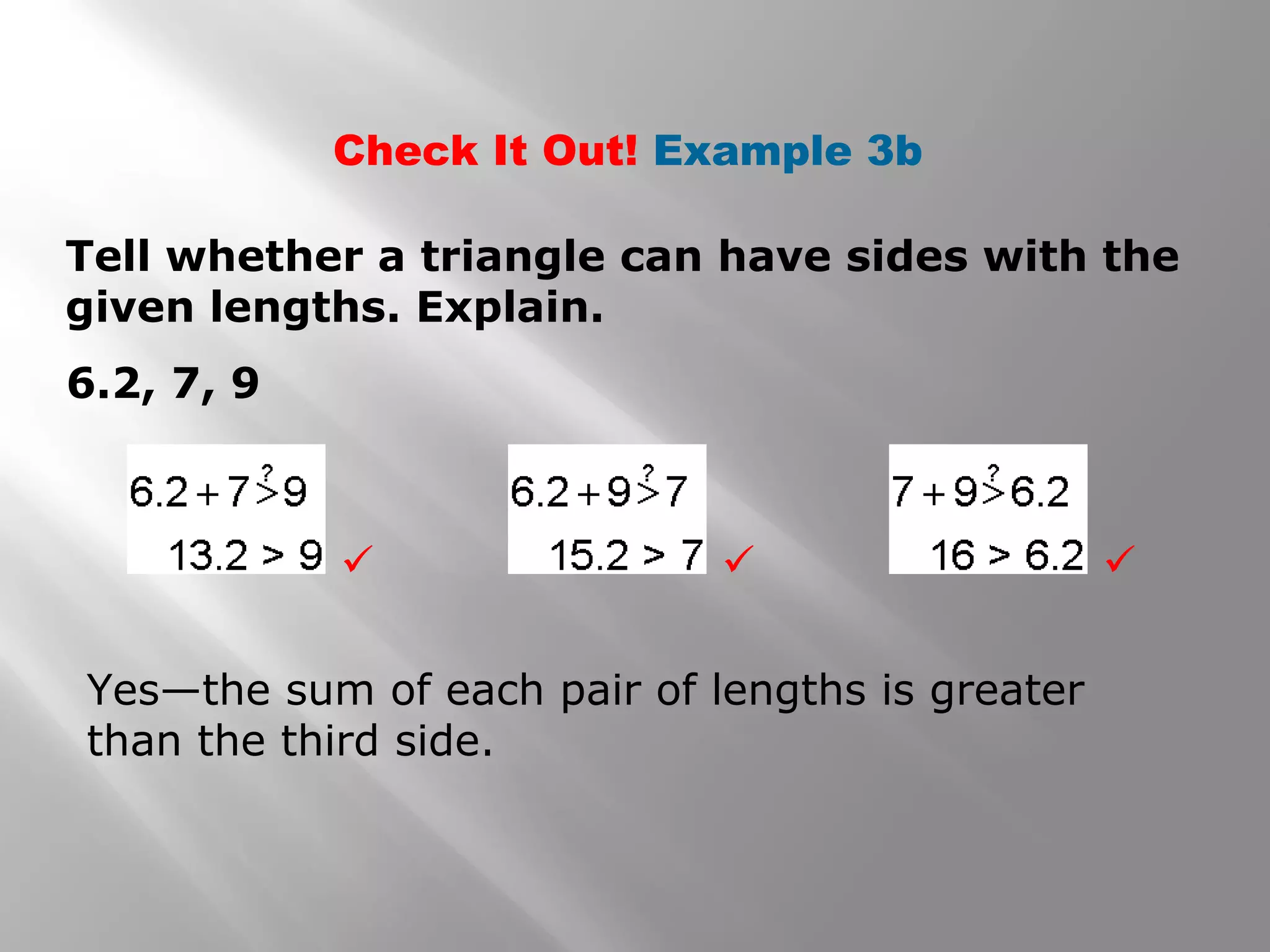 Check It Out! Example 3b
Tell whether a triangle can have sides with the
given lengths. Explain.
6.2, 7, 9
Yes—the sum of each pair of lengths is greater
than the third side.
  
 