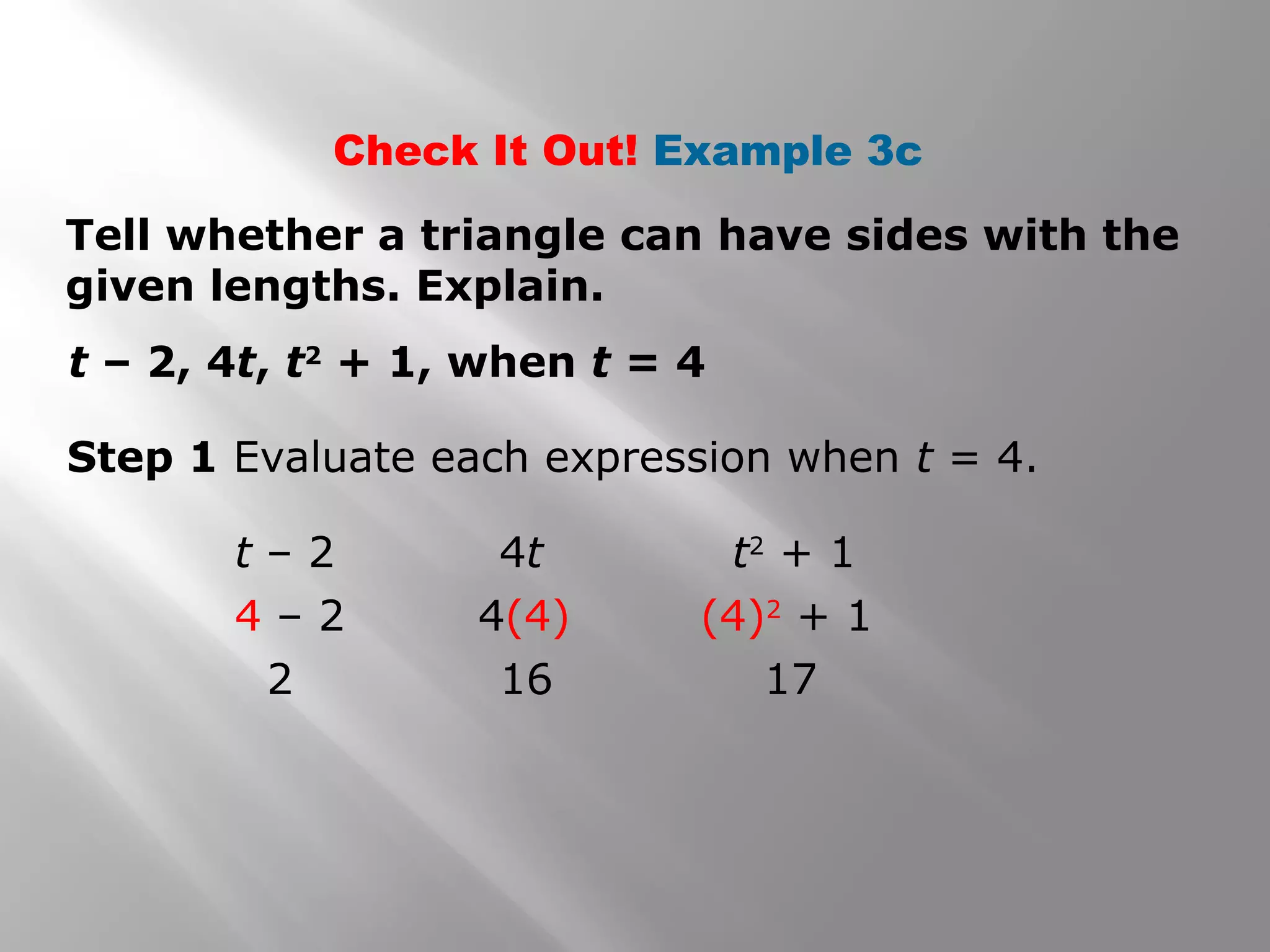Check It Out! Example 3c
Tell whether a triangle can have sides with the
given lengths. Explain.
t – 2, 4t, t2
+ 1, when t = 4
Step 1 Evaluate each expression when t = 4.
t – 2
4 – 2
2
t2
+ 1
(4)2
+ 1
17
4t
4(4)
16
 