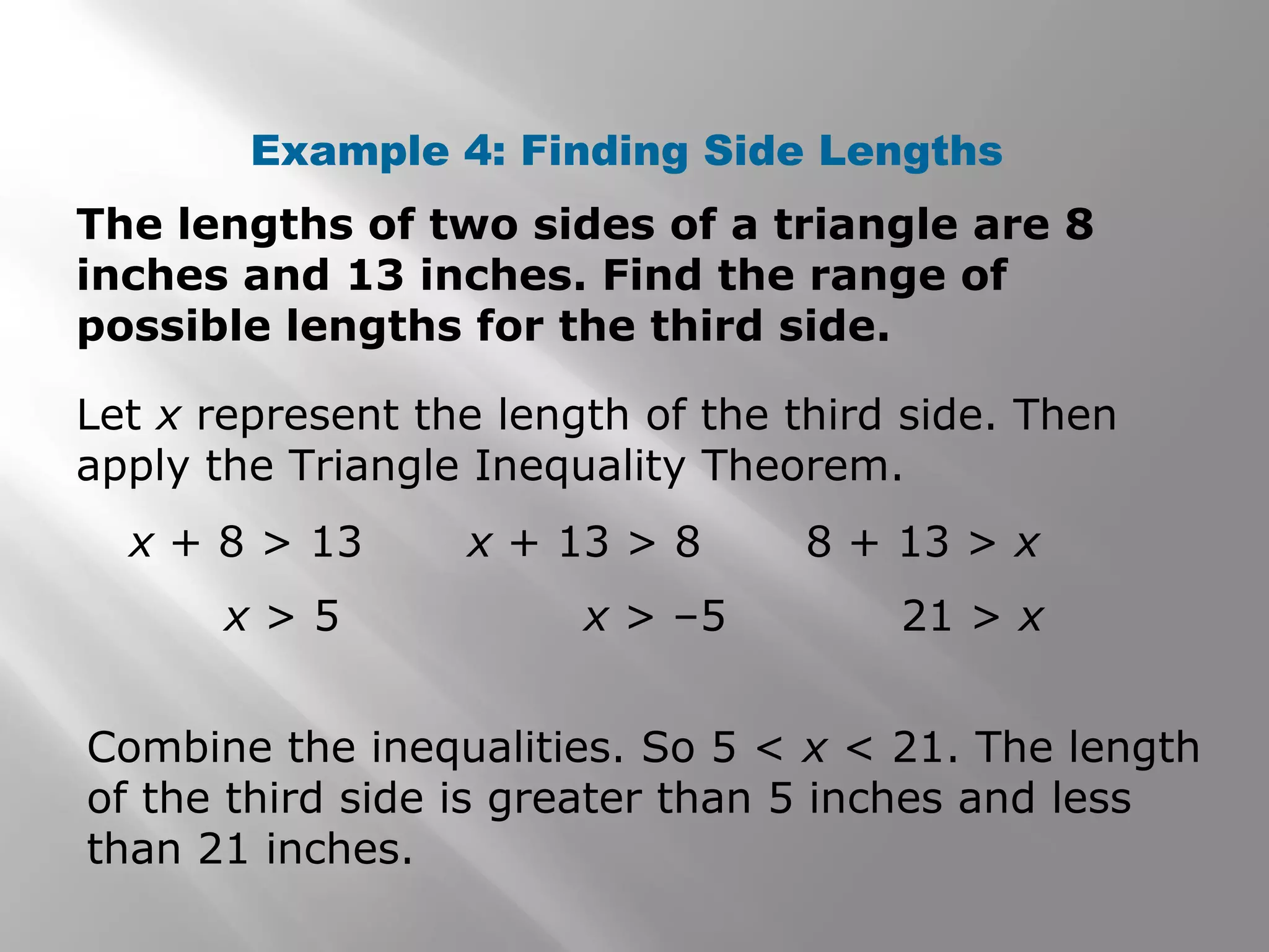 Example 4: Finding Side Lengths
The lengths of two sides of a triangle are 8
inches and 13 inches. Find the range of
possible lengths for the third side.
Let x represent the length of the third side. Then
apply the Triangle Inequality Theorem.
Combine the inequalities. So 5 < x < 21. The length
of the third side is greater than 5 inches and less
than 21 inches.
x + 8 > 13
x > 5
x + 13 > 8
x > –5
8 + 13 > x
21 > x
 