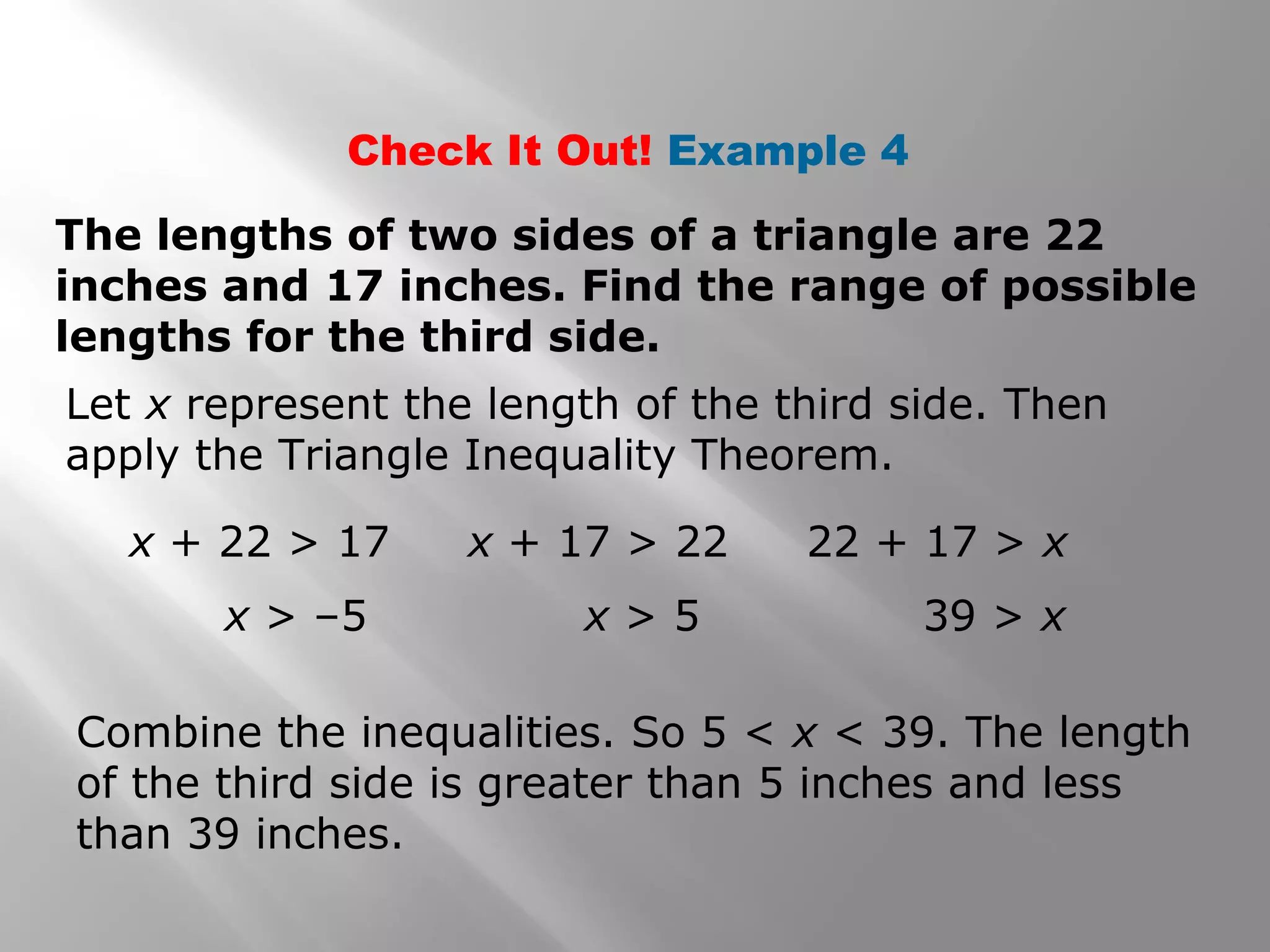 Check It Out! Example 4
The lengths of two sides of a triangle are 22
inches and 17 inches. Find the range of possible
lengths for the third side.
Let x represent the length of the third side. Then
apply the Triangle Inequality Theorem.
Combine the inequalities. So 5 < x < 39. The length
of the third side is greater than 5 inches and less
than 39 inches.
x + 22 > 17
x > –5
x + 17 > 22
x > 5
22 + 17 > x
39 > x
 