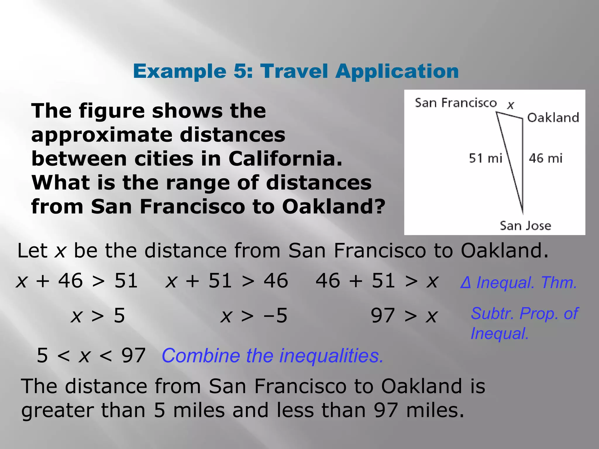 Example 5: Travel Application
The figure shows the
approximate distances
between cities in California.
What is the range of distances
from San Francisco to Oakland?
Let x be the distance from San Francisco to Oakland.
x + 46 > 51
x > 5
x + 51 > 46
x > –5
46 + 51 > x
97 > x
5 < x < 97 Combine the inequalities.
Δ Inequal. Thm.
Subtr. Prop. of
Inequal.
The distance from San Francisco to Oakland is
greater than 5 miles and less than 97 miles.
 
