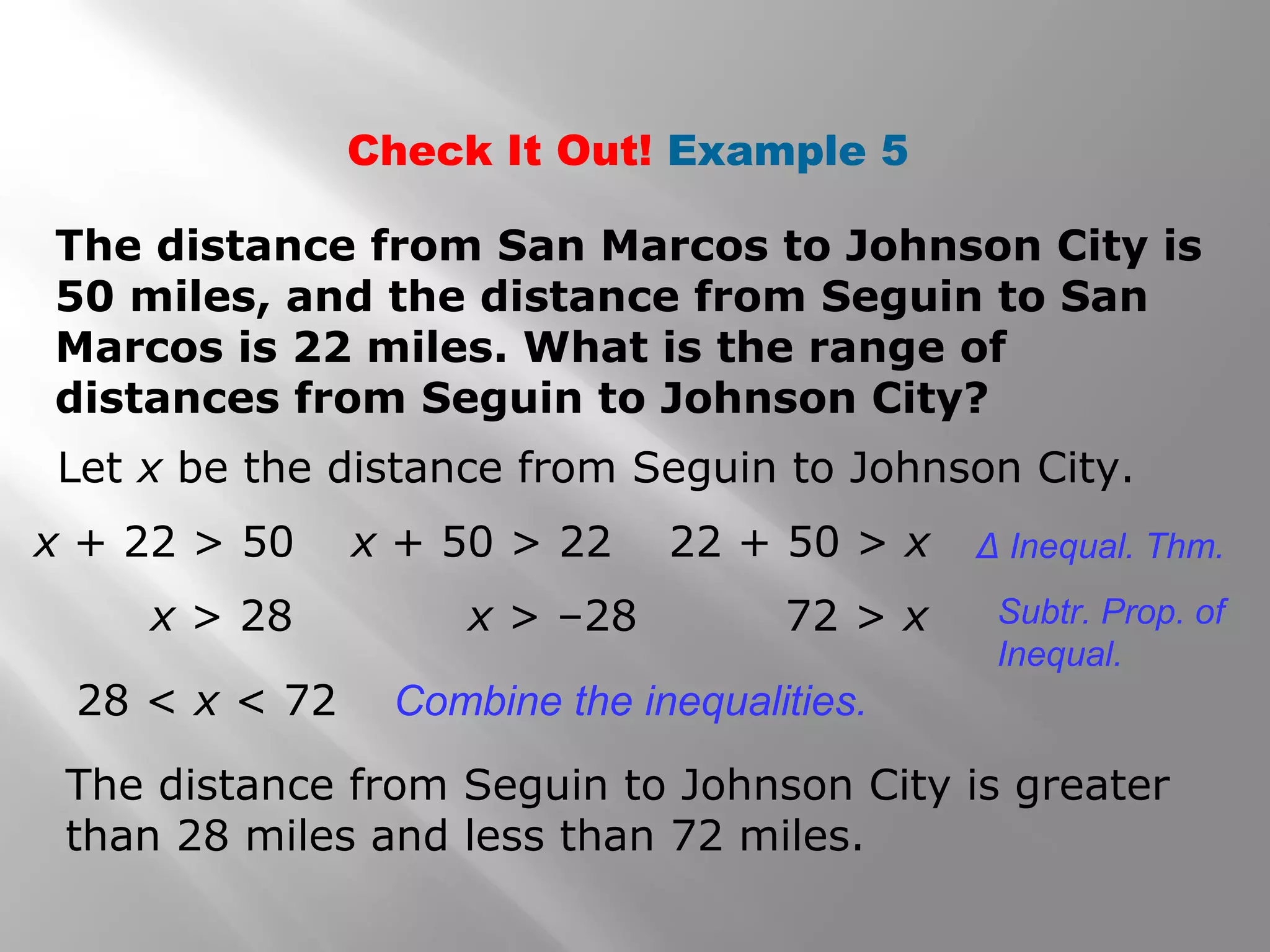 Check It Out! Example 5
The distance from San Marcos to Johnson City is
50 miles, and the distance from Seguin to San
Marcos is 22 miles. What is the range of
distances from Seguin to Johnson City?
Let x be the distance from Seguin to Johnson City.
x + 22 > 50
x > 28
x + 50 > 22
x > –28
22 + 50 > x
72 > x
28 < x < 72 Combine the inequalities.
Δ Inequal. Thm.
Subtr. Prop. of
Inequal.
The distance from Seguin to Johnson City is greater
than 28 miles and less than 72 miles.
 