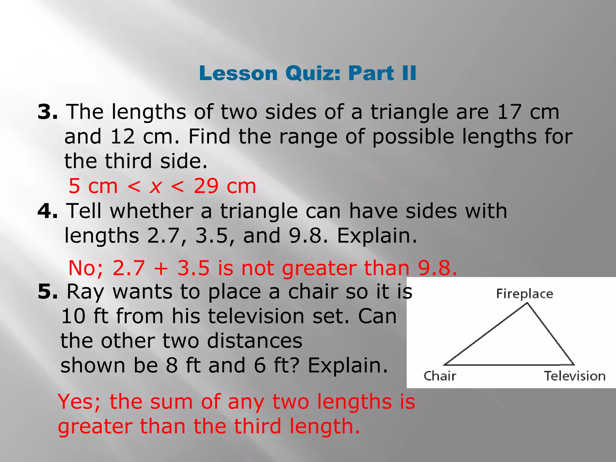 Lesson Quiz: Part II
3. The lengths of two sides of a triangle are 17 cm
and 12 cm. Find the range of possible lengths for
the third side.
4. Tell whether a triangle can have sides with
lengths 2.7, 3.5, and 9.8. Explain.
No; 2.7 + 3.5 is not greater than 9.8.
5 cm < x < 29 cm
5. Ray wants to place a chair so it is
10 ft from his television set. Can
the other two distances
shown be 8 ft and 6 ft? Explain.
Yes; the sum of any two lengths is
greater than the third length.
 