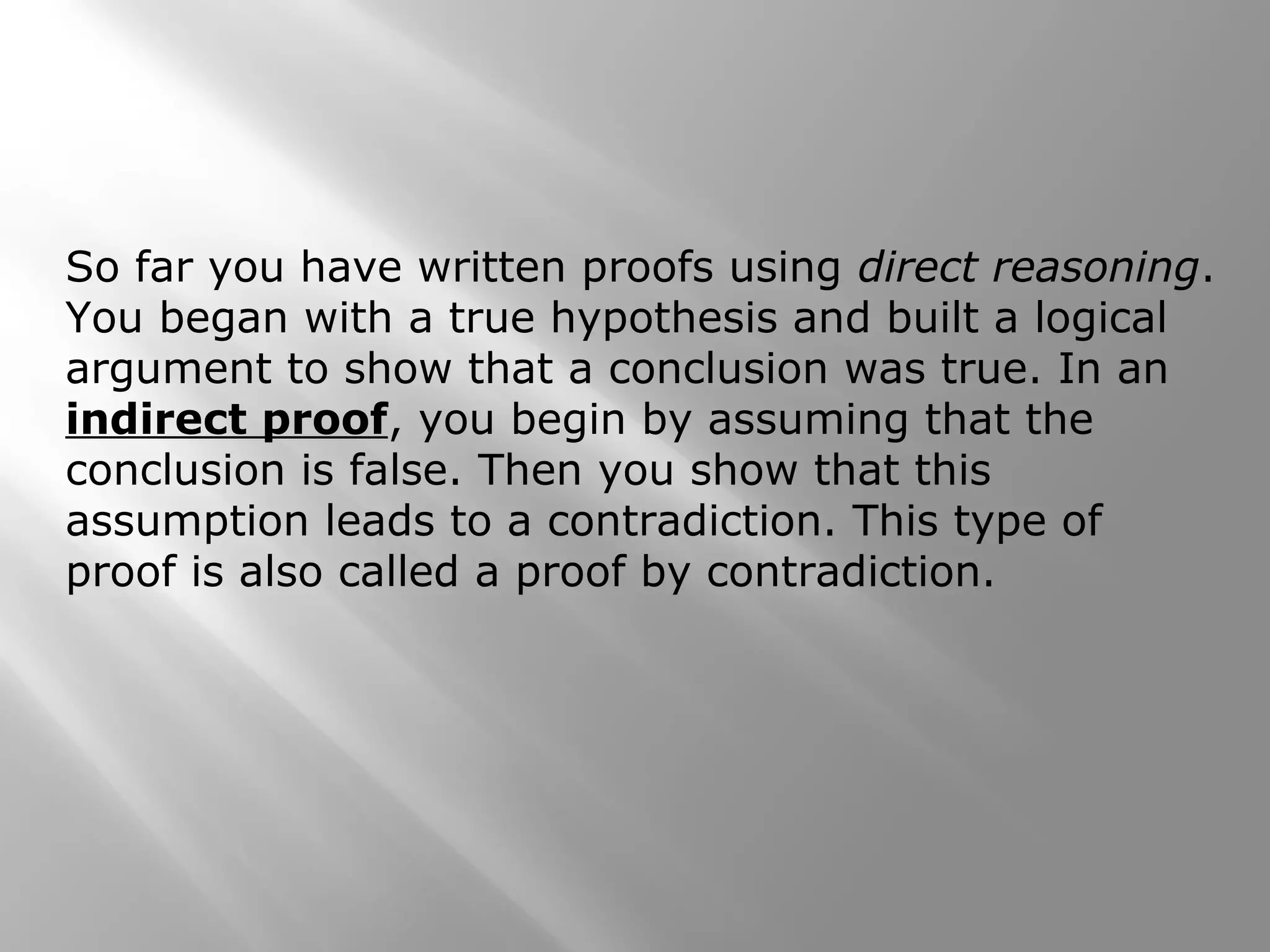 So far you have written proofs using direct reasoning.
You began with a true hypothesis and built a logical
argument to show that a conclusion was true. In an
indirect proof, you begin by assuming that the
conclusion is false. Then you show that this
assumption leads to a contradiction. This type of
proof is also called a proof by contradiction.
 
