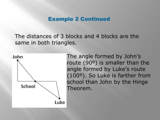Example 2 Continued
The distances of 3 blocks and 4 blocks are the
same in both triangles.
The angle formed by John’s
route (90º) is smaller than the
angle formed by Luke’s route
(100º). So Luke is farther from
school than John by the Hinge
Theorem.
 