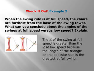 Check It Out! Example 2
When the swing ride is at full speed, the chairs
are farthest from the base of the swing tower.
What can you conclude about the angles of the
swings at full speed versus low speed? Explain.
The ∠ of the swing at full
speed is greater than the
∠ at low speed because
the length of the triangle
on the opposite side is the
greatest at full swing.
 