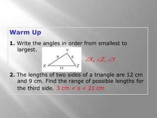 Warm Up
1. Write the angles in order from smallest to
largest.
2. The lengths of two sides of a triangle are 12 cm
and 9 cm. Find the range of possible lengths for
the third side.
∠X, ∠Z, ∠Y
3 cm < s < 21 cm
 