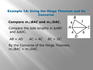 Example 1A: Using the Hinge Theorem and Its
Converse
Compare m∠BAC and m∠DAC.
Compare the side lengths in ∆ABC
and ∆ADC.
By the Converse of the Hinge Theorem,
m∠BAC > m∠DAC.
AB = AD AC = AC BC > DC
 