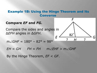 Example 1B: Using the Hinge Theorem and Its
Converse
Compare EF and FG.
By the Hinge Theorem, EF < GF.
Compare the sides and angles in
∆EFH angles in ∆GFH.
EH = GH FH = FH m∠EHF > m∠GHF
m∠GHF = 180° – 82° = 98°
 