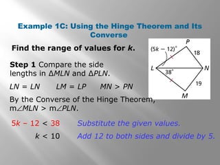 Example 1C: Using the Hinge Theorem and Its
Converse
Find the range of values for k.
Step 1 Compare the side
lengths in ∆MLN and ∆PLN.
By the Converse of the Hinge Theorem,
m∠MLN > m∠PLN.
LN = LN LM = LP MN > PN
5k – 12 < 38
k < 10
Substitute the given values.
Add 12 to both sides and divide by 5.
 